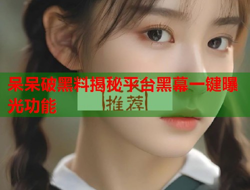 呆呆破黑料揭秘平台黑幕一键曝光功能 呆呆破黑料揭秘平台黑幕一键曝光功能