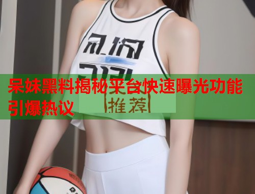 呆妹黑料揭秘平台快速曝光功能引爆热议
