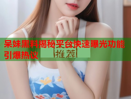 呆妹黑料揭秘平台快速曝光功能引爆热议