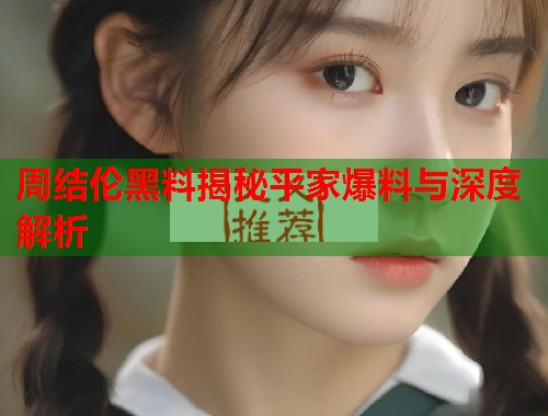 周结伦黑料揭秘平家爆料与深度解析 周结伦黑料揭秘平家爆料与深度解析