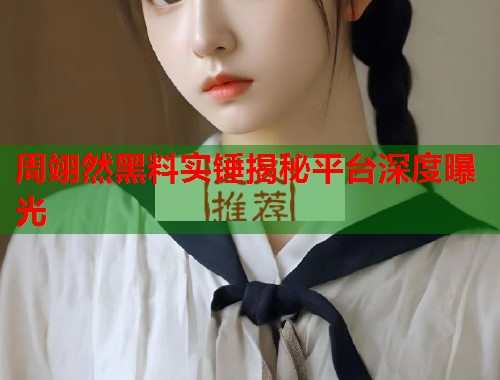 周翊然黑料实锤揭秘平台深度曝光 周翊然黑料实锤揭秘平台深度曝光