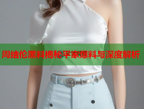 周结伦黑料揭秘平家爆料与深度解析 周结伦黑料揭秘平家爆料与深度解析