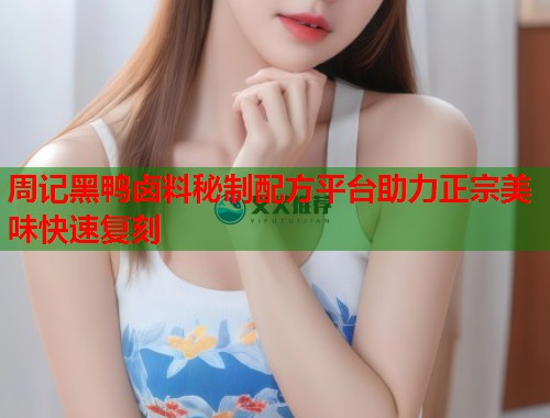 周记黑鸭卤料秘制配方平台助力正宗美味快速复刻 周记黑鸭卤料秘制配方平台助力正宗美味快速复刻
