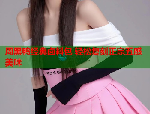 周黑鸭经典卤料包 轻松复刻正宗五感美味 周黑鸭经典卤料包 轻松复刻正宗五感美味