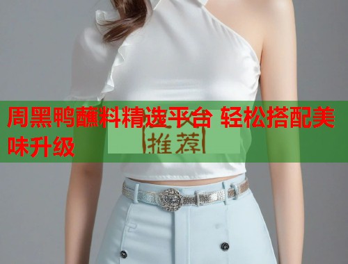 周黑鸭蘸料精选平台 轻松搭配美味升级 周黑鸭蘸料精选平台 轻松搭配美味升级