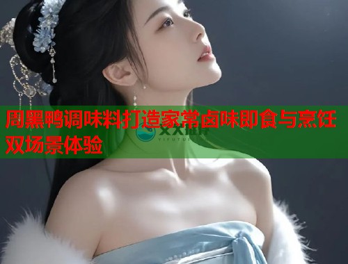周黑鸭调味料打造家常卤味即食与烹饪双场景体验 周黑鸭调味料打造家常卤味即食与烹饪双场景体验