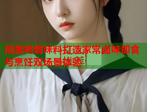 周黑鸭调味料打造家常卤味即食与烹饪双场景体验 周黑鸭调味料打造家常卤味即食与烹饪双场景体验