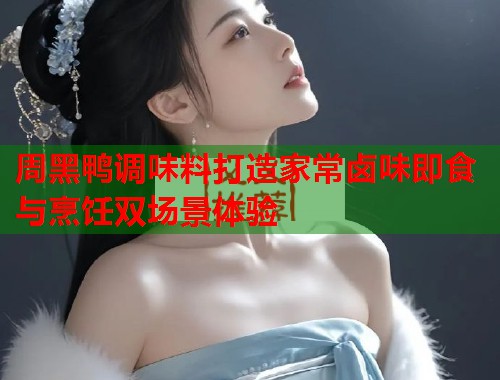 周黑鸭调味料打造家常卤味即食与烹饪双场景体验 周黑鸭调味料打造家常卤味即食与烹饪双场景体验