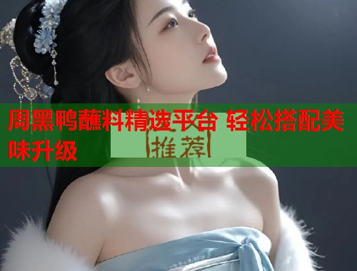周黑鸭蘸料精选平台 轻松搭配美味升级 周黑鸭蘸料精选平台 轻松搭配美味升级