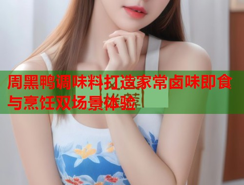 周黑鸭调味料打造家常卤味即食与烹饪双场景体验 周黑鸭调味料打造家常卤味即食与烹饪双场景体验